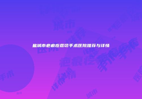 盐城市疤痕疙瘩切手术医院推荐与详情