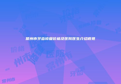 常州市牙齿修复价格及医院医生介绍概览