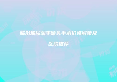 临汾玻尿酸丰额头手术价格解析及医院推荐