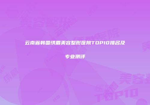 云南省韩国绣眉美容整形医院TOP10排名及专业测评