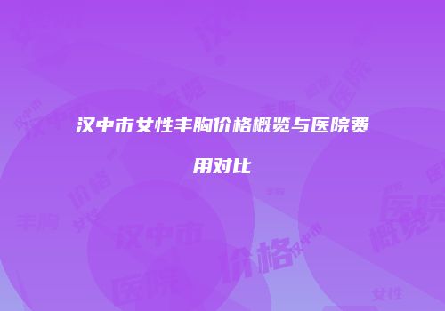 汉中市女性丰胸价格概览与医院费用对比