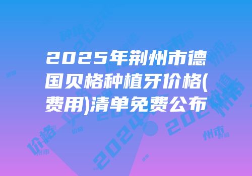 2025年荆州市德国贝格种植牙价格(费用)清单免费公布