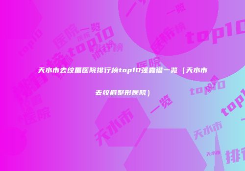 天水市去纹眉医院排行榜top10强靠谱一览（天水市去纹眉整形医院）