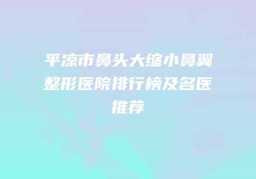 平凉市鼻头大缩小鼻翼整形医院排行榜及名医推荐