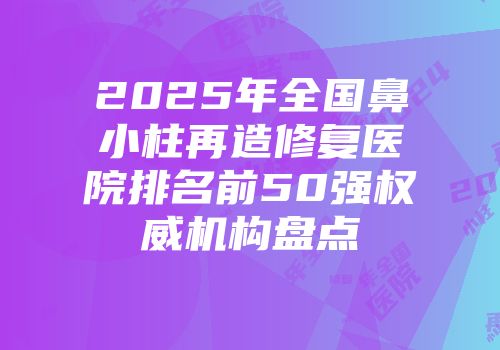 2025年全国鼻小柱再造修复医院排名前50强权威机构盘点