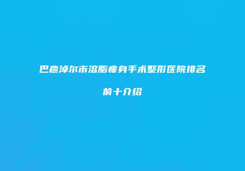 巴彦淖尔市溶脂瘦身手术整形医院排名前十介绍