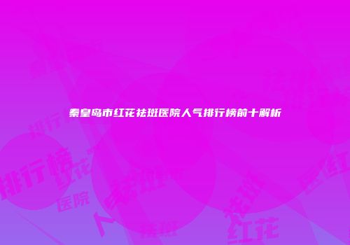 秦皇岛市红花祛斑医院人气排行榜前十解析