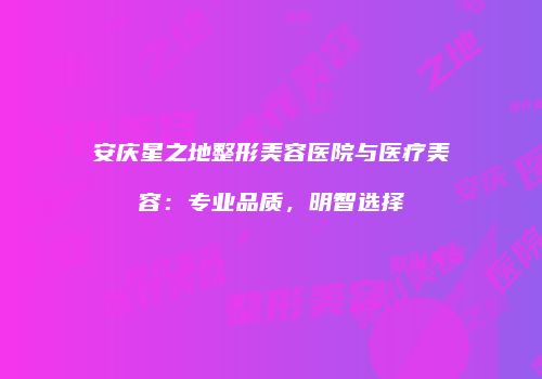 安庆星之地整形美容医院与医疗美容：专业品质，明智选择