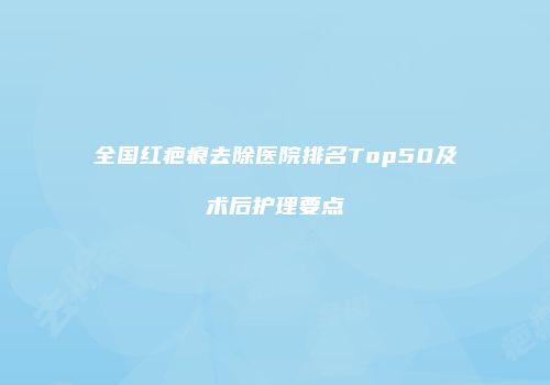 全国红疤痕去除医院排名Top50及术后护理要点
