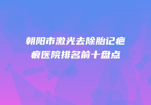 朝阳市激光去除胎记疤痕医院排名前十盘点
