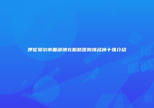 呼伦贝尔市面部填充脂肪医院排名榜十强介绍