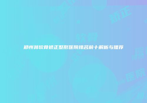 郑州鼻软骨矫正整形医院排名前十解析与推荐