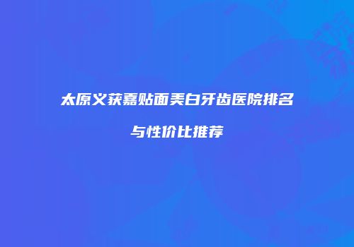 太原义获嘉贴面美白牙齿医院排名与性价比推荐