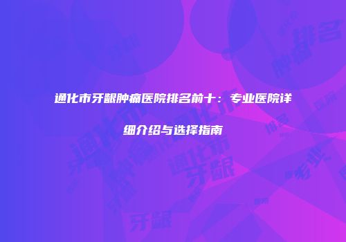 通化市牙龈肿痛医院排名前十：专业医院详细介绍与选择指南