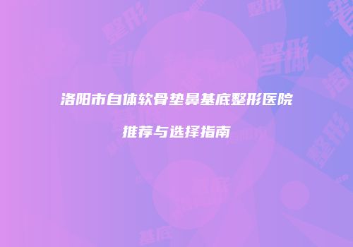 洛阳市自体软骨垫鼻基底整形医院推荐与选择指南