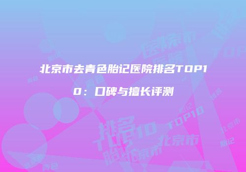 北京市去青色胎记医院排名TOP10：口碑与擅长评测