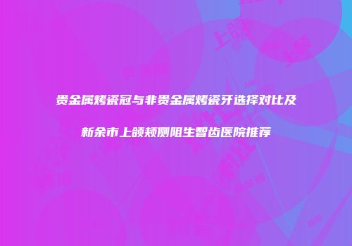 贵金属烤瓷冠与非贵金属烤瓷牙选择对比及新余市上颌颊侧阻生智齿医院推荐
