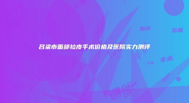 吕梁市面部拉皮手术价格及医院实力测评