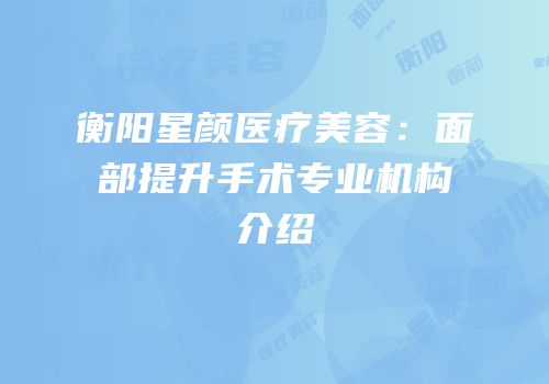 衡阳星颜医疗美容：面部提升手术专业机构介绍