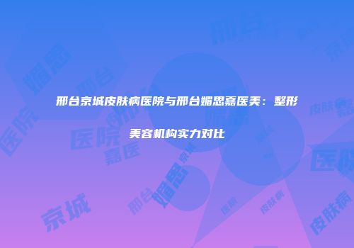 邢台京城皮肤病医院与邢台媚思嘉医美：整形美容机构实力对比