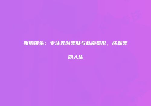 张鹏医生：专注无创美肤与私密整形，成就美丽人生