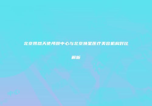 北京嫣然天使颅颜中心与北京焕星医疗美容机构对比解析