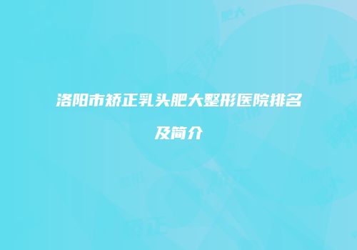 洛阳市矫正乳头肥大整形医院排名及简介