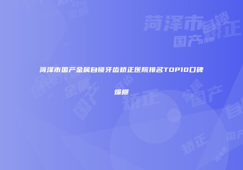 菏泽市国产金属自锁牙齿矫正医院排名TOP10口碑爆棚