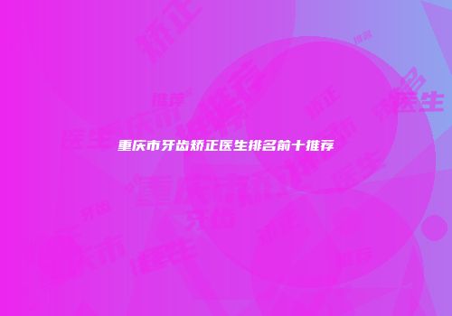 重庆市牙齿矫正医生排名前十推荐