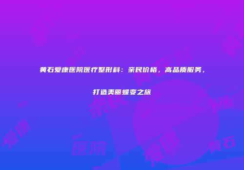 黄石爱康医院医疗整形科：亲民价格，高品质服务，打造美丽蝶变之旅