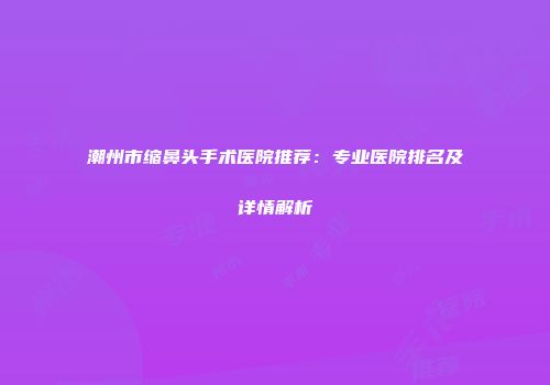 潮州市缩鼻头手术医院推荐：专业医院排名及详情解析
