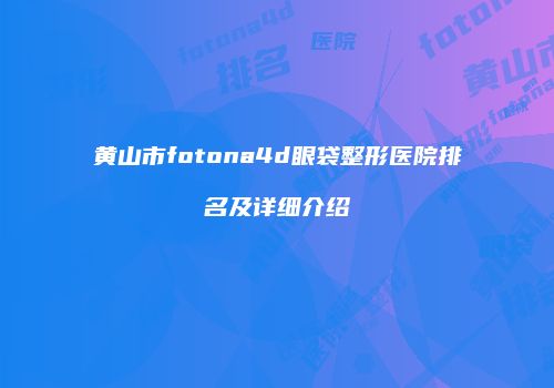 黄山市fotona4d眼袋整形医院排名及详细介绍