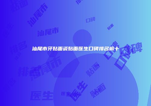 汕尾市牙贴面瓷贴面医生口碑排名前十