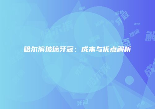 哈尔滨玻璃牙冠：成本与优点解析