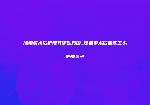 除疤痕术后护理有哪些方面_除疤痕术后应该怎么护理鼻子