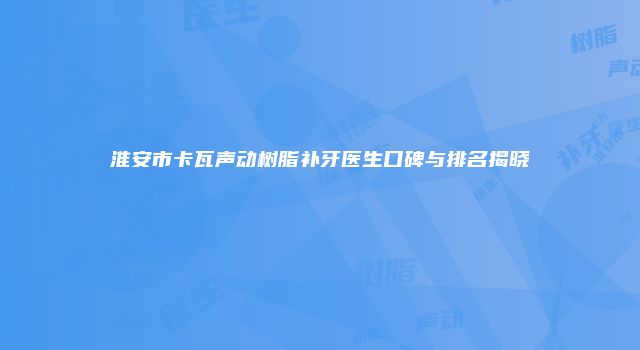 淮安市卡瓦声动树脂补牙医生口碑与排名揭晓
