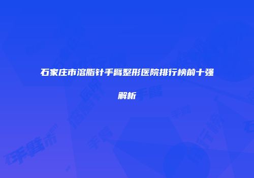 石家庄市溶脂针手臂整形医院排行榜前十强解析