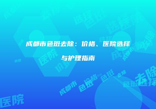 成都市色斑去除：价格、医院选择与护理指南
