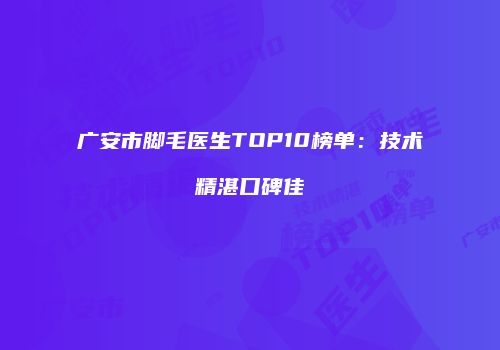 广安市脚毛医生TOP10榜单：技术精湛口碑佳