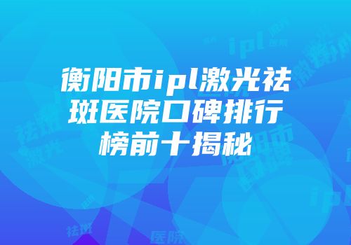衡阳市ipl激光祛斑医院口碑排行榜前十揭秘