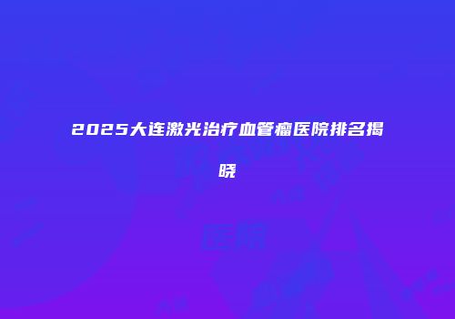 2025大连激光治疗血管瘤医院排名揭晓