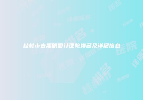 桂林市去黑眼圈针医院排名及详细信息