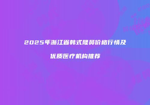 2025年浙江省韩式隆鼻价格行情及优质医疗机构推荐