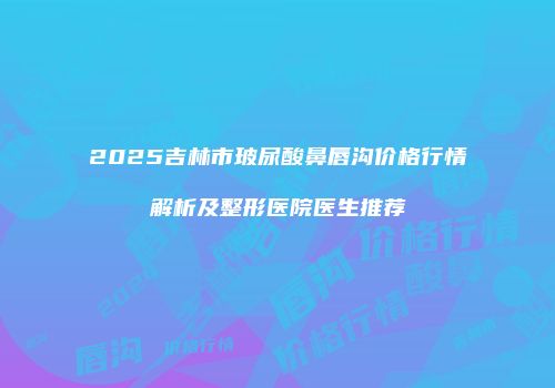 2025吉林市玻尿酸鼻唇沟价格行情解析及整形医院医生推荐