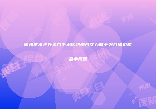 潮州市水光针美白手术医院综合实力前十强口碑机构名单揭晓