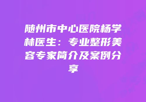 随州市中心医院杨学林医生：专业整形美容专家简介及案例分享