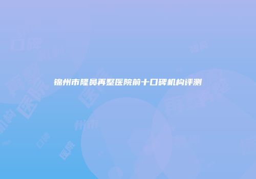 锦州市隆鼻再整医院前十口碑机构评测