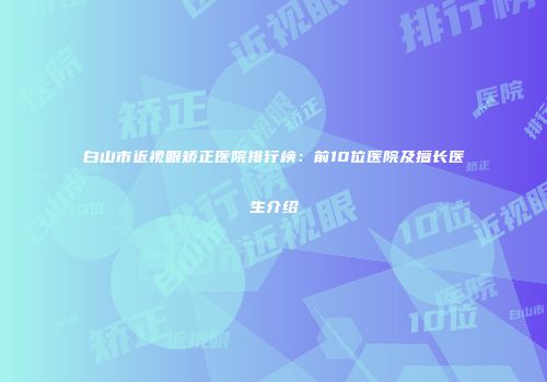 白山市近视眼矫正医院排行榜：前10位医院及擅长医生介绍