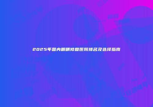 2025年国内眼睛修复医院排名及选择指南
