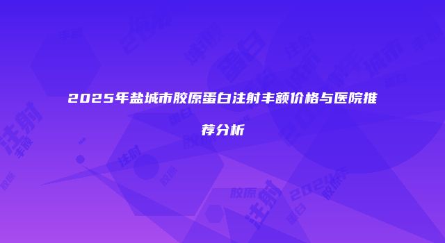 2025年盐城市胶原蛋白注射丰额价格与医院推荐分析